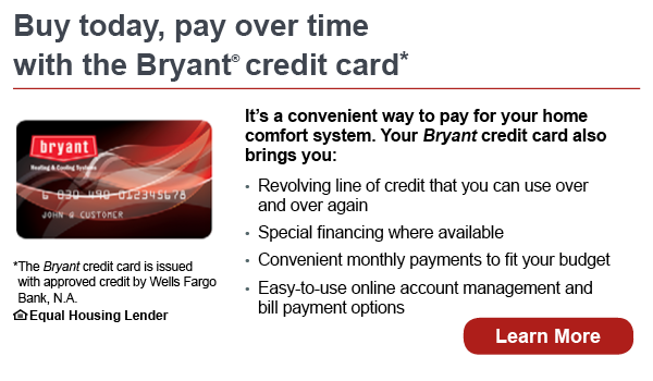 Buy today, pay over time with the Bryant credit card. It's a convenient way to pay for your home comfort system. Your Bryant credit card also brings you revolving line of credit that you can use over and over again, special financing where available, convenient monthly payments to fit your budget, easy-to-use online account management and bill payment options. The Bryant credit card is issued with approved credit by Wells Fargo Bank, N.A. Equal Housing Lender. Learn more.